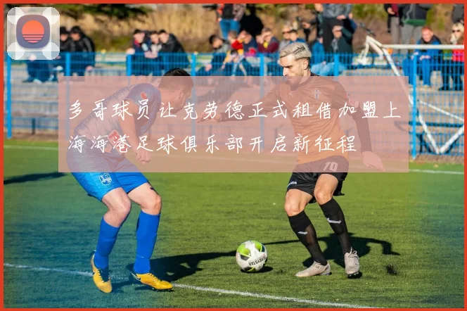 多哥球员让克劳德正式租借加盟上海海港足球俱乐部开启新征程