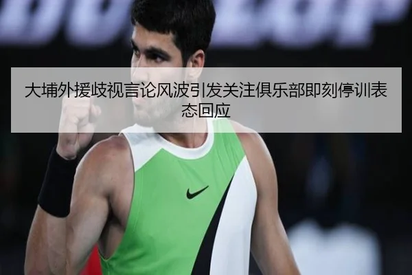 大埔外援歧视言论风波引发关注俱乐部即刻停训表态回应（milan）